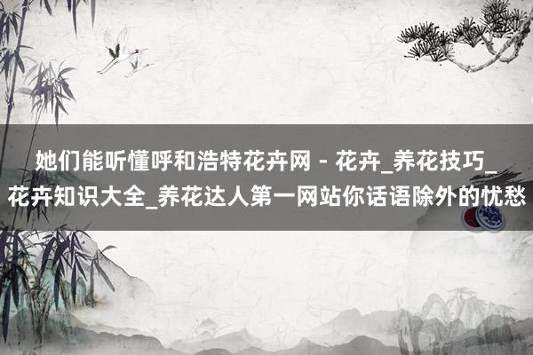 她们能听懂呼和浩特花卉网 - 花卉_养花技巧_花卉知识大全_养花达人第一网站你话语除外的忧愁